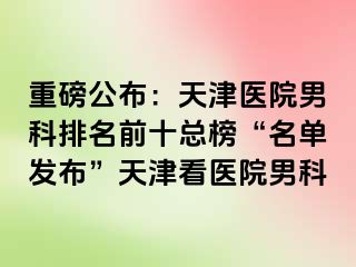 重磅公布：天津医院男科排名前十总榜“名单发布”天津看医院男科