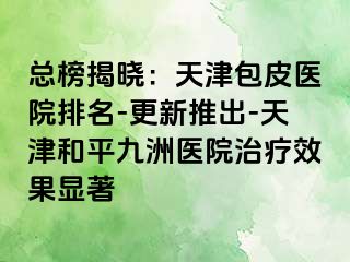 总榜揭晓：天津包皮医院排名-更新推出-天津和平九洲医院治疗效果显著