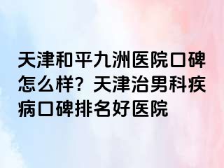 天津和平九洲医院口碑怎么样？天津治男科疾病口碑排名好医院