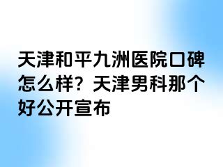 天津和平九洲医院口碑怎么样？天津男科那个好公开宣布