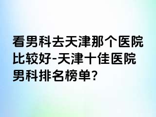 看男科去天津那个医院比较好-天津十佳医院男科排名榜单?