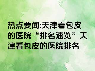 热点要闻:天津看包皮的医院“排名速览”天津看包皮的医院排名