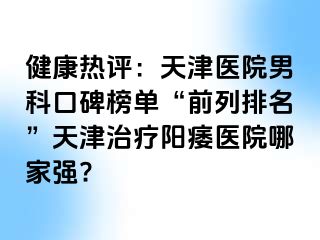 健康热评：天津医院男科口碑榜单“前列排名”天津治疗阳痿医院哪家强?