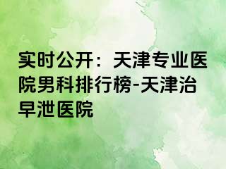实时公开：天津专业医院男科排行榜-天津治早泄医院