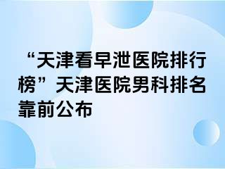 “天津看早泄医院排行榜”天津医院男科排名靠前公布