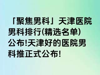 「聚焦男科」天津医院男科排行(精选名单)公布!天津好的医院男科推正式公布!