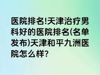 医院排名!天津治疗男科好的医院排名(名单发布)天津和平九洲医院怎么样?