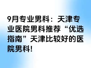 9月专业男科：天津专业医院男科推荐“优选指南”天津比较好的医院男科!