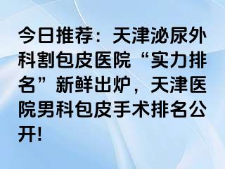 今日推荐：天津泌尿外科割包皮医院“实力排名”新鲜出炉，天津医院男科包皮手术排名公开!