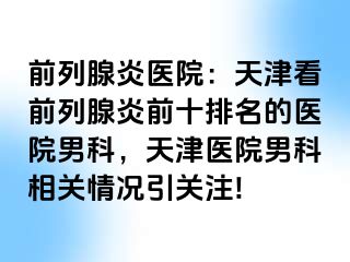 前列腺炎医院：天津看前列腺炎前十排名的医院男科，天津医院男科相关情况引关注!