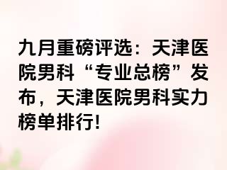 九月重磅评选：天津医院男科“专业总榜”发布，天津医院男科实力榜单排行!
