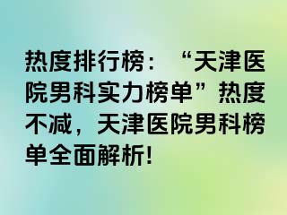 热度排行榜：“天津医院男科实力榜单”热度不减，天津医院男科榜单全面解析!