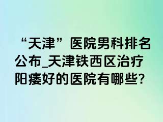 “天津”医院男科排名公布_天津铁西区治疗阳痿好的医院有哪些?