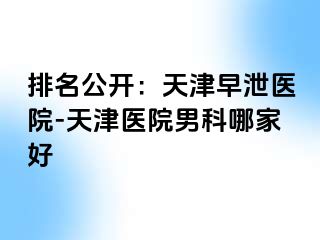 排名公开：天津早泄医院-天津医院男科哪家好