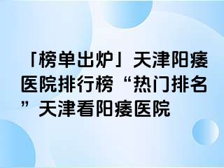 「榜单出炉」天津阳痿医院排行榜“热门排名”天津看阳痿医院