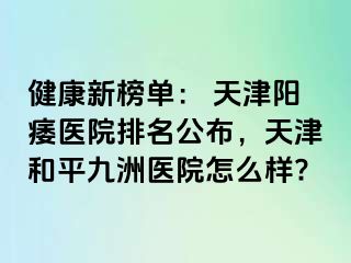 健康新榜单: 天津阳痿医院排名公布,天津和平九洲医院怎么样?