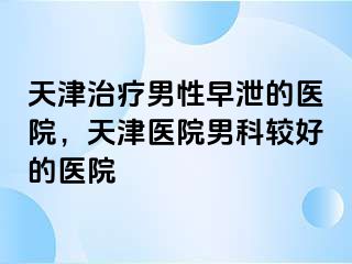天津治疗男性早泄的医院，天津医院男科较好的医院