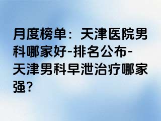 月度榜单：天津医院男科哪家好-排名公布-天津男科早泄治疗哪家强?