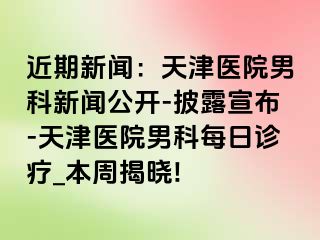 近期新闻：天津医院男科新闻公开-披露宣布-天津医院男科每日诊疗_本周揭晓!