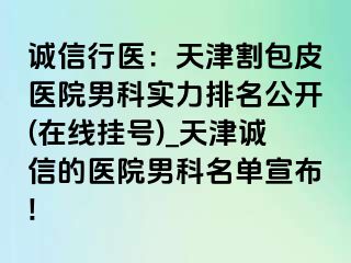 诚信行医：天津割包皮医院男科实力排名公开(在线挂号)_天津诚信的医院男科名单宣布!