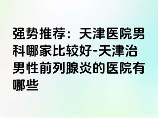 强势推荐：天津医院男科哪家比较好-天津治男性前列腺炎的医院有哪些