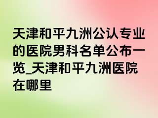 天津和平九洲公认专业的医院男科名单公布一览_天津和平九洲医院在哪里