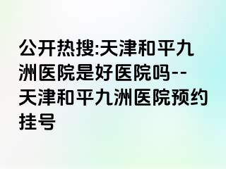 公开热搜:天津和平九洲医院是好医院吗--天津和平九洲医院预约挂号