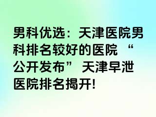 男科优选：天津医院男科排名较好的医院 “公开发布” 天津早泄医院排名揭开!