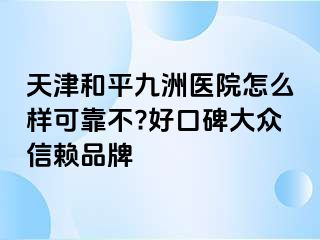 天津和平九洲医院怎么样可靠不?好口碑大众信赖品牌