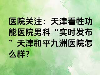 医院关注：天津看性功能医院男科“实时发布”天津和平九洲医院怎么样?