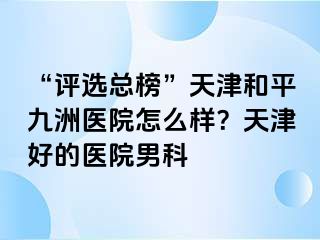 “评选总榜”天津和平九洲医院怎么样？天津好的医院男科