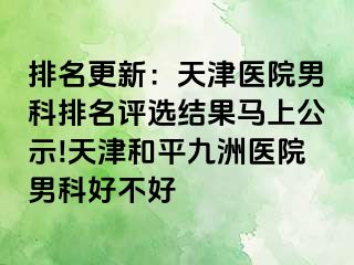 排名更新：天津医院男科排名评选结果马上公示!天津和平九洲医院男科好不好