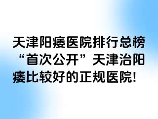 天津阳痿医院排行总榜“首次公开”天津治阳痿比较好的正规医院!