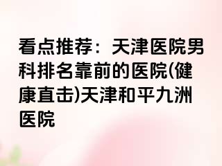 看点推荐：天津医院男科排名靠前的医院(健康直击)天津和平九洲医院