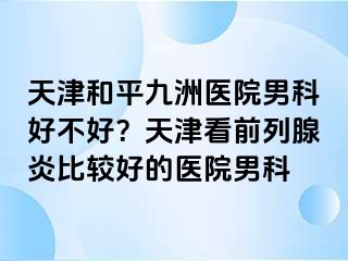 天津和平九洲医院男科好不好？天津看前列腺炎比较好的医院男科