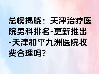 总榜揭晓：天津治疗医院男科排名-更新推出-天津和平九洲医院收费合理吗?
