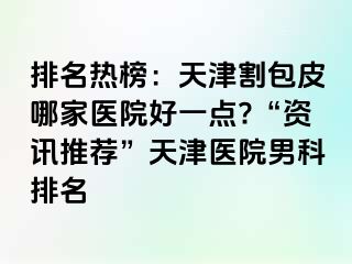 排名热榜：天津割包皮哪家医院好一点?“资讯推荐”天津医院男科排名