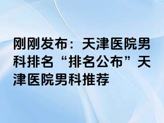刚刚发布：天津医院男科排名“排名公布”天津医院男科推荐