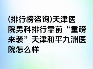 (排行榜咨询)天津医院男科排行靠前“重磅来袭”天津和平九洲医院怎么样