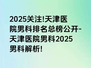 2025关注!天津医院男科排名总榜公开-天津医院男科2025男科解析!