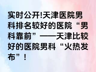 实时公开!天津医院男科排名较好的医院“男科靠前”——天津比较好的医院男科“火热发布”!