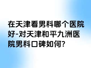 在天津看男科哪个医院好-对天津和平九洲医院男科口碑如何?