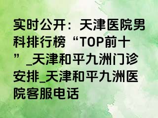 实时公开：天津医院男科排行榜“TOP前十”_天津和平九洲门诊安排_天津和平九洲医院客服电话