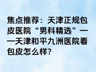 焦点推荐：天津正规包皮医院“男科精选”——天津和平九洲医院看包皮怎么样?