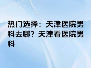 热门选择：天津医院男科去哪？天津看医院男科