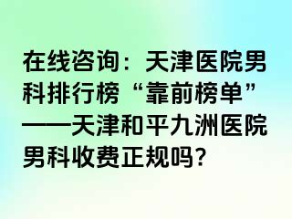 在线咨询：天津医院男科排行榜“靠前榜单”——天津和平九洲医院男科收费正规吗?