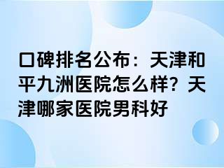 口碑排名公布：天津和平九洲医院怎么样？天津哪家医院男科好