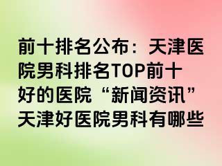 前十排名公布：天津医院男科排名TOP前十好的医院“新闻资讯”天津好医院男科有哪些