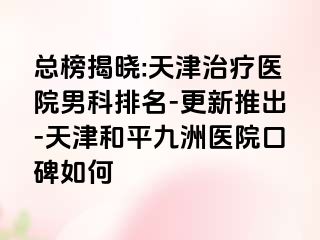 总榜揭晓:天津治疗医院男科排名-更新推出-天津和平九洲医院口碑如何