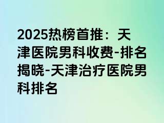 2025热榜首推：天津医院男科收费-排名揭晓-天津治疗医院男科排名